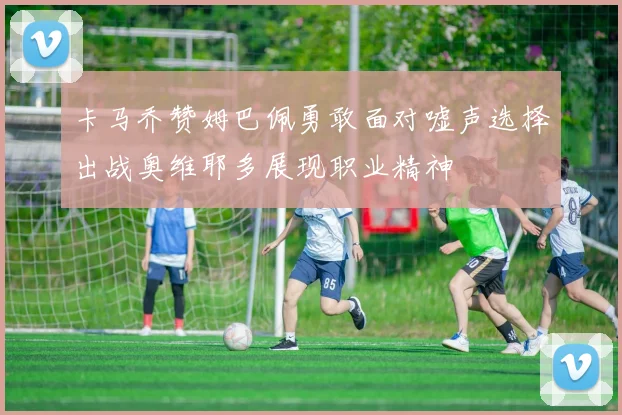 卡马乔赞姆巴佩勇敢面对嘘声选择出战奥维耶多展现职业精神