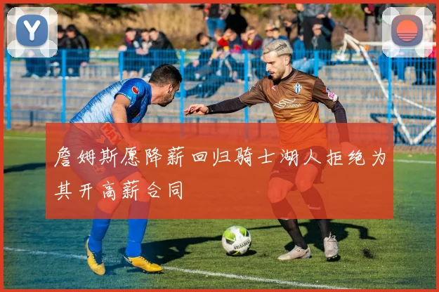 詹姆斯愿降薪回归骑士湖人拒绝为其开高薪合同