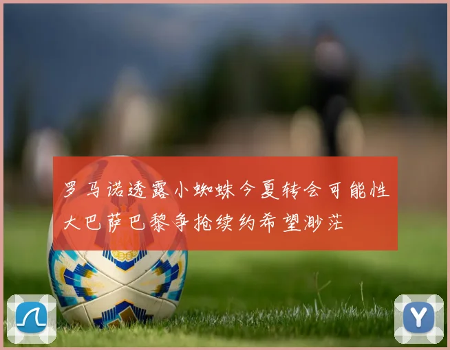 罗马诺透露小蜘蛛今夏转会可能性大巴萨巴黎争抢续约希望渺茫
