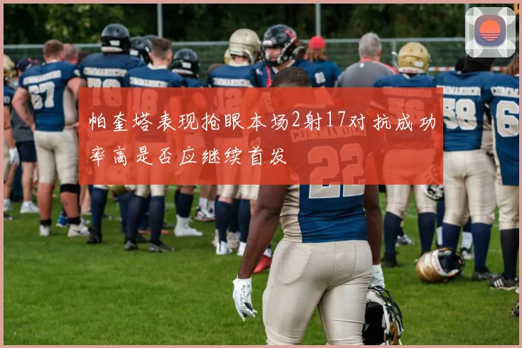 帕奎塔表现抢眼本场2射17对抗成功率高是否应继续首发