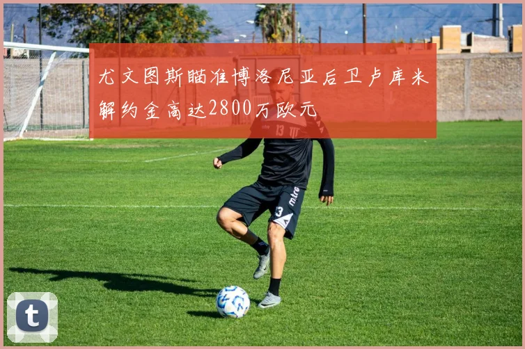 尤文图斯瞄准博洛尼亚后卫卢库米解约金高达2800万欧元