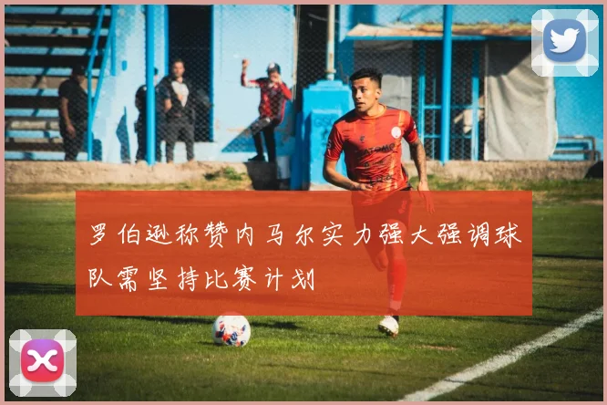 罗伯逊称赞内马尔实力强大强调球队需坚持比赛计划