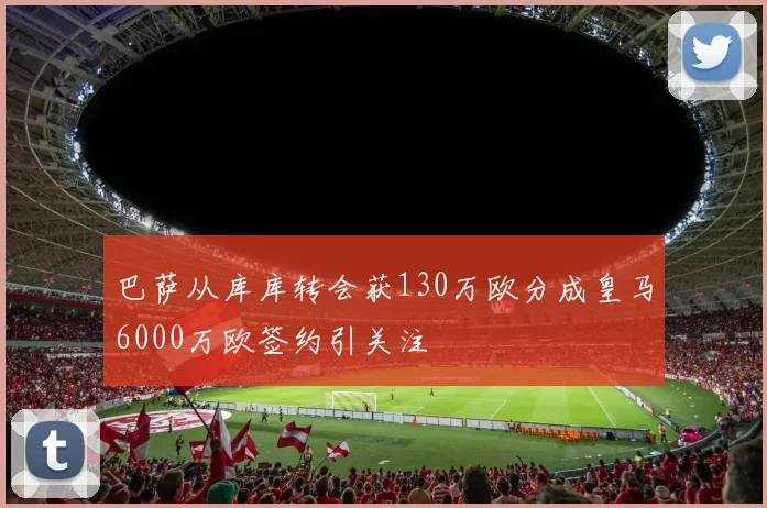巴萨从库库转会获130万欧分成皇马6000万欧签约引关注