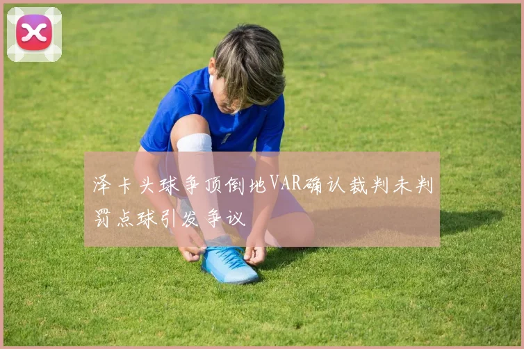 泽卡头球争顶倒地VAR确认裁判未判罚点球引发争议
