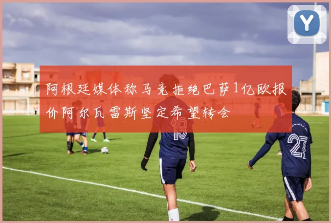 阿根廷媒体称马竞拒绝巴萨1亿欧报价阿尔瓦雷斯坚定希望转会