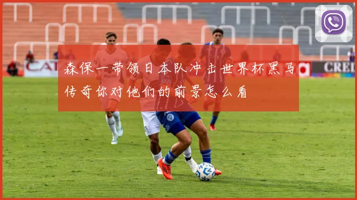 森保一带领日本队冲击世界杯黑马传奇你对他们的前景怎么看