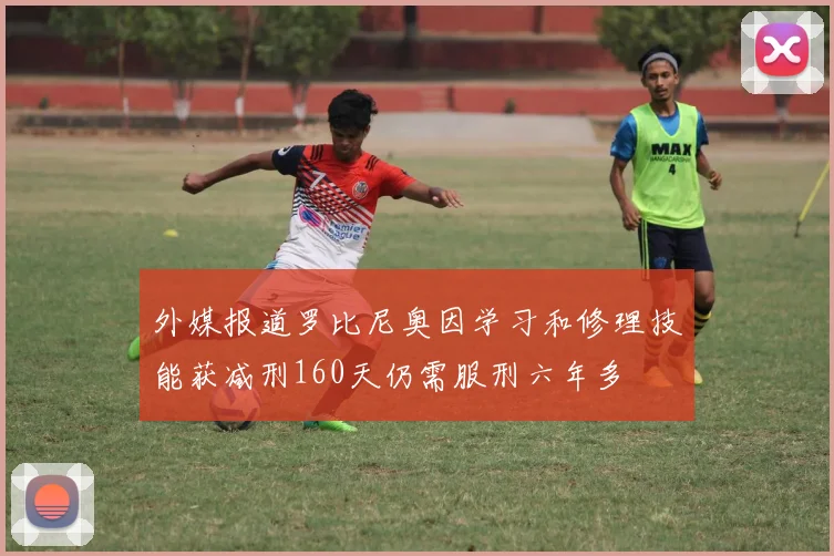外媒报道罗比尼奥因学习和修理技能获减刑160天仍需服刑六年多