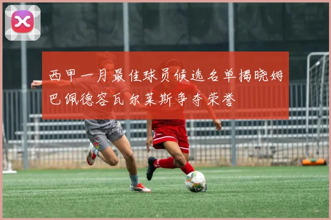 西甲一月最佳球员候选名单揭晓姆巴佩德容瓦尔莱斯争夺荣誉