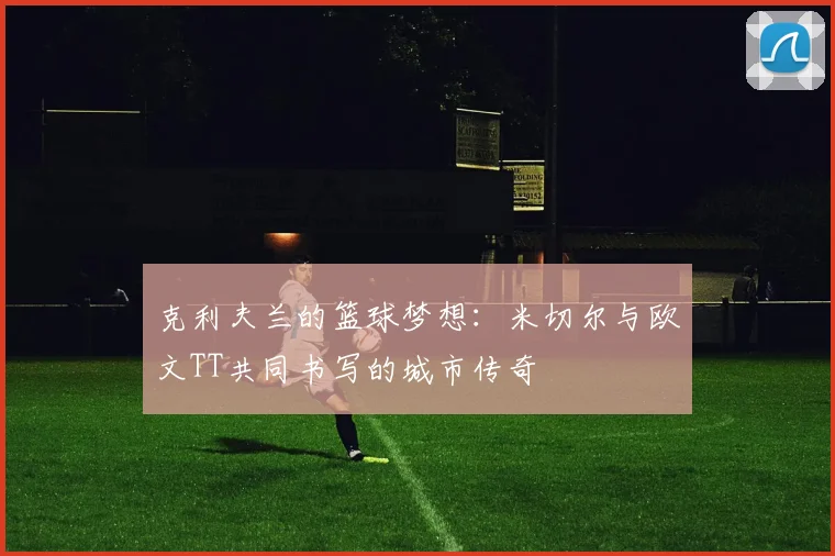 克利夫兰的篮球梦想：米切尔与欧文TT共同书写的城市传奇