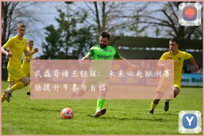 武磊寄语王钰栋：未来必赴欧洲赛场提升节奏与自信