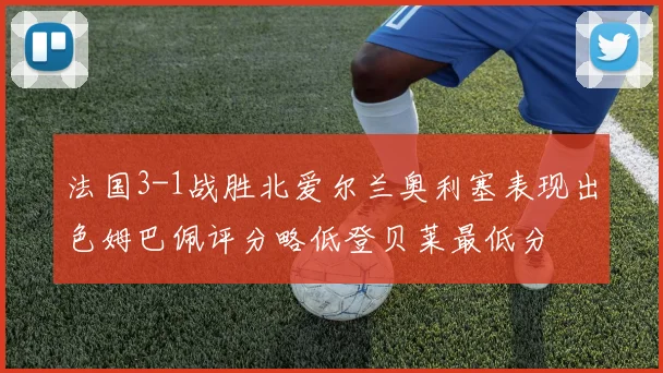 法国3-1战胜北爱尔兰奥利塞表现出色姆巴佩评分略低登贝莱最低分