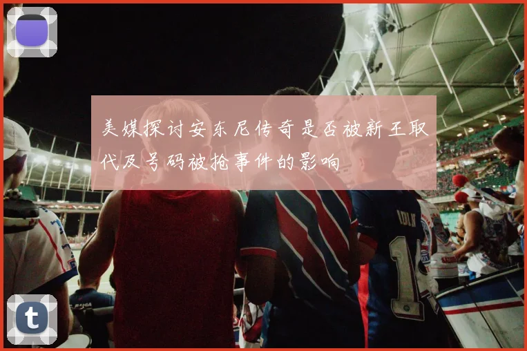 美媒探讨安东尼传奇是否被新王取代及号码被抢事件的影响