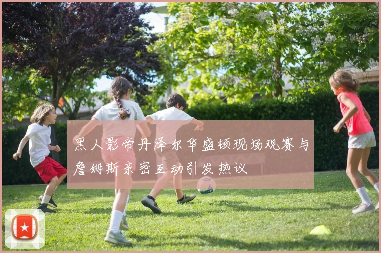 黑人影帝丹泽尔华盛顿现场观赛与詹姆斯亲密互动引发热议