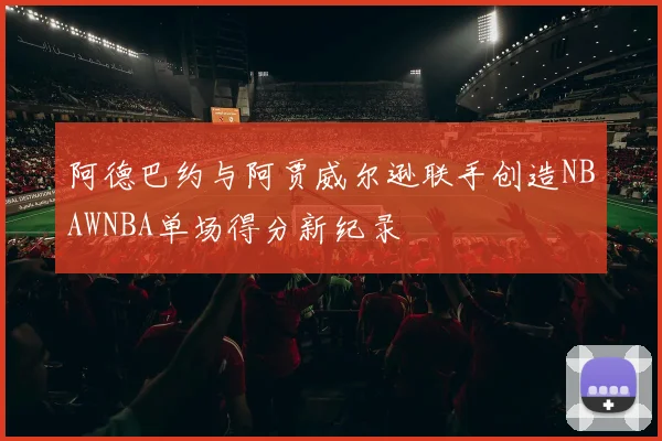 阿德巴约与阿贾威尔逊联手创造NBAWNBA单场得分新纪录