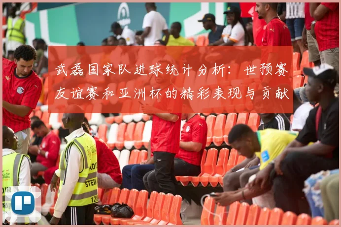 武磊国家队进球统计分析：世预赛友谊赛和亚洲杯的精彩表现与贡献