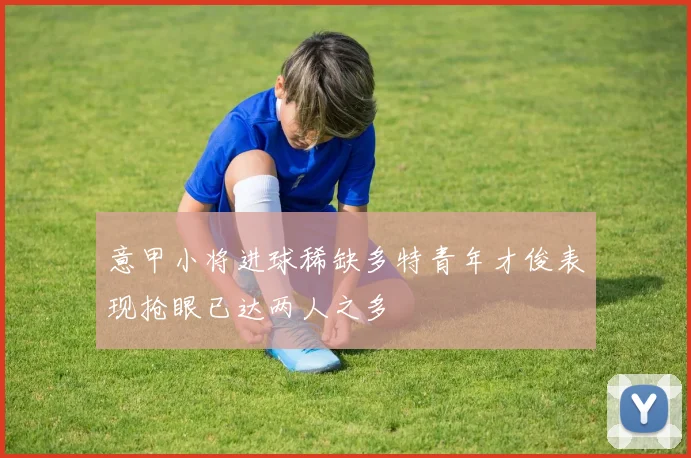 意甲小将进球稀缺多特青年才俊表现抢眼已达两人之多