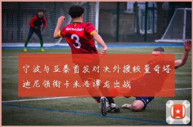 宁波与亚泰首发对决外援较量奇塔迪尼领衔卡米洛谭龙出战