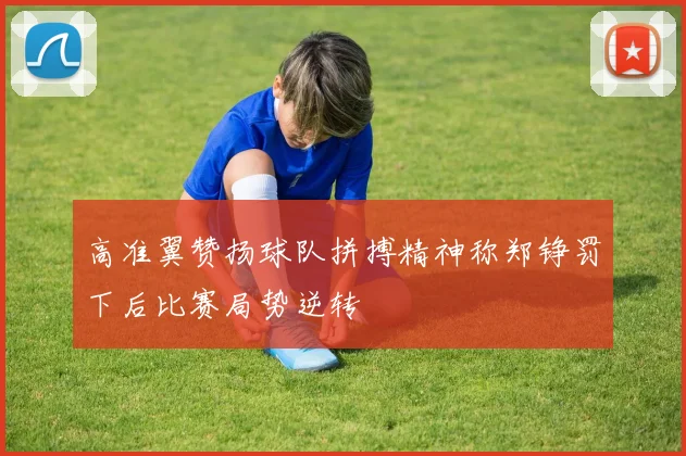 高准翼赞扬球队拼搏精神称郑铮罚下后比赛局势逆转