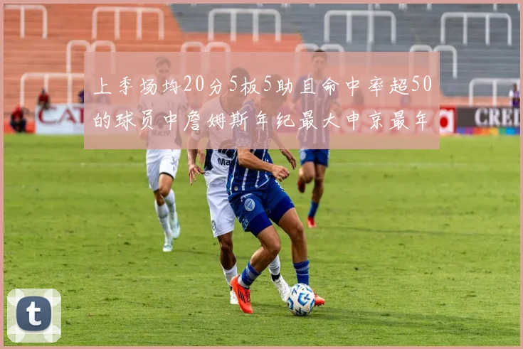 上季场均20分5板5助且命中率超50的球员中詹姆斯年纪最大申京最年轻