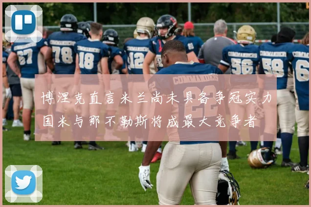 博涅克直言米兰尚未具备争冠实力国米与那不勒斯将成最大竞争者
