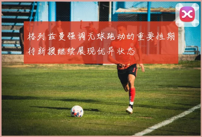 格列兹曼强调无球跑动的重要性期待新援继续展现优异状态